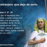 y por el bautismo han venido a estar unidos con Cristo y se encuentran revestidos de él. Ya no importa el ser judío o griego... porque unidos a Cristo Jesús, todos ustedes son uno solo .