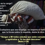¿Cuál es tu carga? decepción?, traición?, resentimiento?, abuso?, abandono?, soledad?, tristeza?, baja autoestima?, adicciones...? Cualquiera que sea tu carga, no importa el tiempo. que la llevas sobre tu espalda, Jesús te dice: Vengan a Mí todos ustedes que están cansados. y agobiados y, Yo les daré descanso (Mateo 11:28)